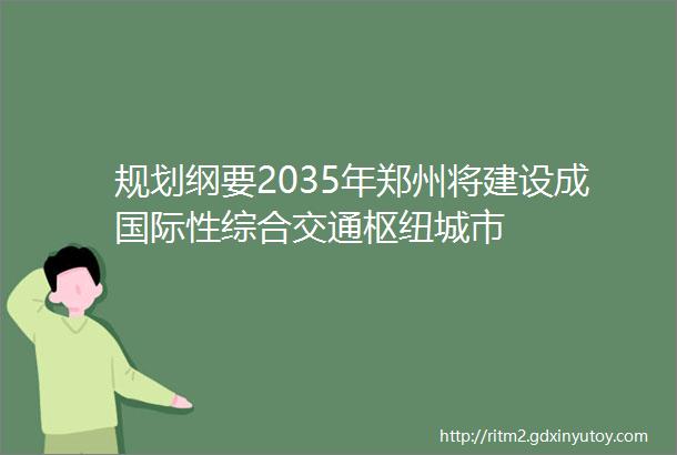 规划纲要2035年郑州将建设成国际性综合交通枢纽城市